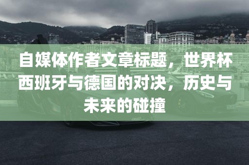 自媒体作者文章标题，世界杯西班牙与德国的对决，历史与未来的碰撞漯河市盈旭机械设备有限公司