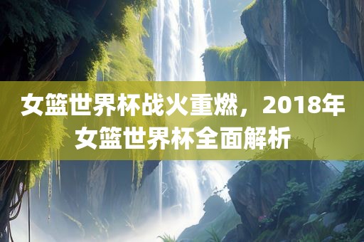 女篮世界杯战火重燃，2018年女篮世界杯全面解析