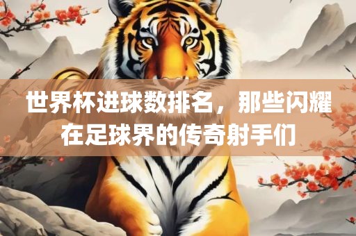 世界杯进球数排名，那些闪耀在足球界的传奇射手们