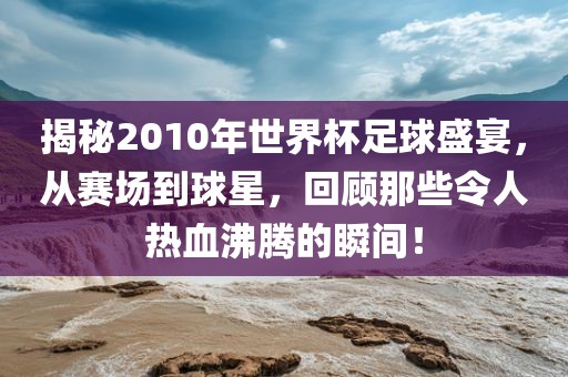 揭秘2010年世界杯足球盛宴，从赛场到球星，回顾那些令人热血沸腾的瞬间！