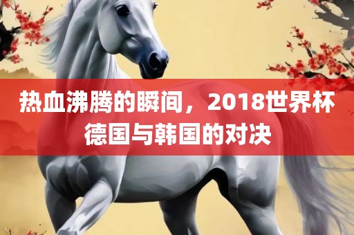 热血沸腾的瞬间，2018世界杯德国与韩国的对决漯河市盈旭机械设备有限公司