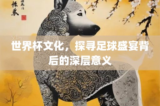 世界杯文化，探寻足球盛宴背后的深层意义