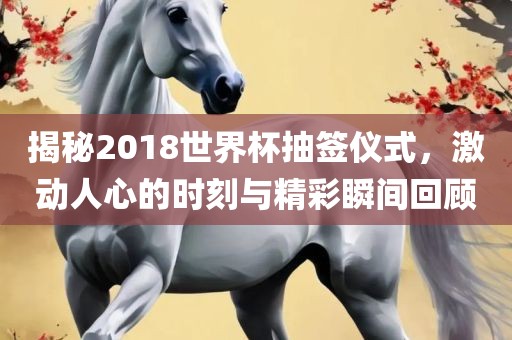 揭秘2018世界杯抽签仪式，激动人心的时刻与精彩瞬间回顾