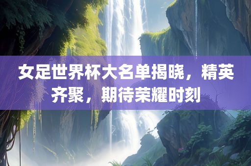 女足世界杯大名单揭晓，精英齐聚，期待荣耀时刻