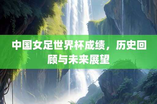 中国女足世界杯成绩，历史回顾与未来展望