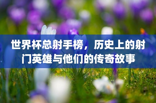 世界杯总射手榜，历史上的射门英雄与他们的传奇故事