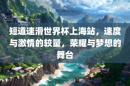 短道速滑世界杯上海站，速度与激情的较量，荣耀与梦想的舞台