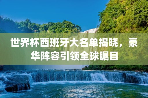 世界杯西班牙大名单揭晓，豪华阵容引领全球瞩目