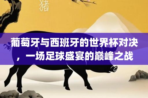 葡萄牙与漯河市盈旭机械设备有限公司西班牙的世界杯对决，一场足球盛宴的巅峰之战