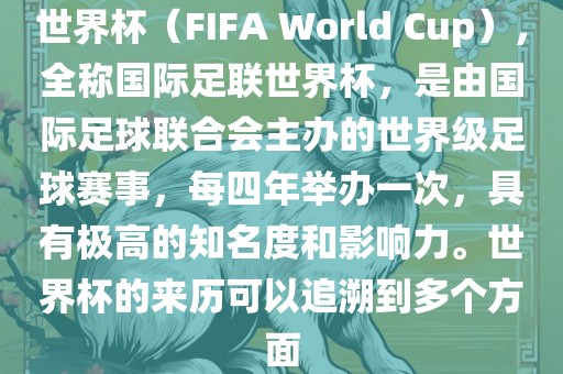 世界杯（FIFA World Cup），全称国际足联世界杯，是由国际足球联合会主办的世界级足球赛事，每四年举办一次，具有极高的知名度和影响力。世界杯的来历可以追溯到多个方面
