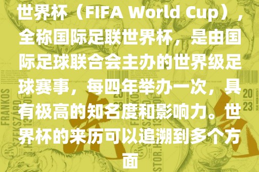 世界杯（FIFA World Cup），全称国际足联世界杯，是由国际足球联合会主办的世界级足球赛事，每四年举办一次，具有极高的知名度和影响力。世界杯的来历可以追溯到多个方面
