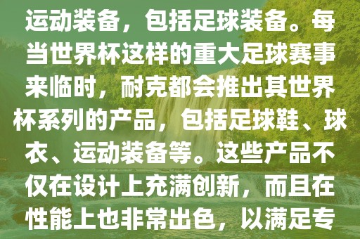 耐克（Nike）是全球著名的运动品牌，其产品线涵盖了各种运动装备，包括足球装备。每当世界杯这样的重大足球赛事来临时，耐克都会推出其世界杯系列的产品，包括足球鞋、球衣、运动装备等。这些产品不仅在设计上充满创新，而且在性能上也非常出色，以满足专业运动员和广大足球爱好者的需求。