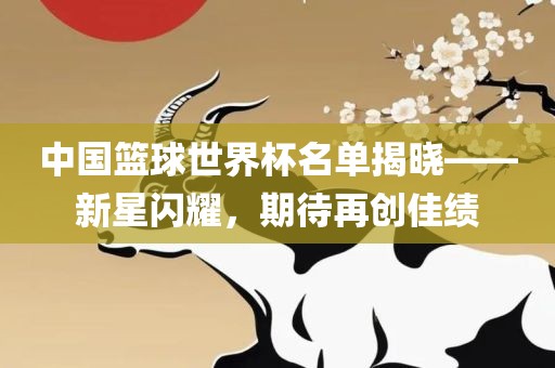 中国篮球世界杯名单揭晓——新星闪耀，期待再创佳绩
