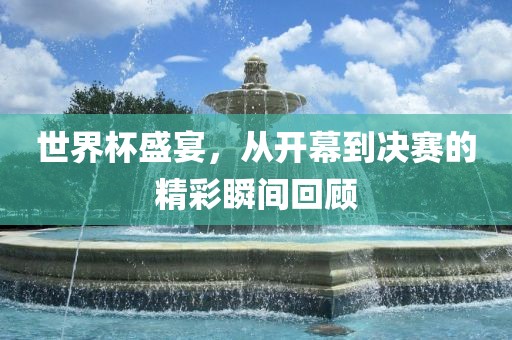 世界杯盛宴，从开幕到决赛的精彩瞬间回顾