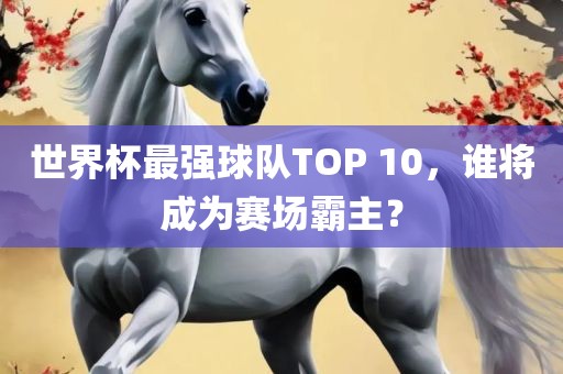 世界杯最强球队TOP 10，谁将成为赛漯河市盈旭机械设备有限公司场霸主？