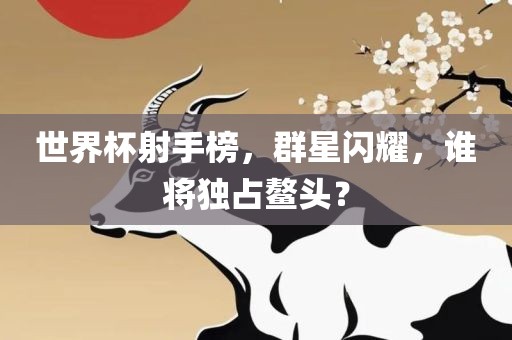 世界杯射手榜，群星闪耀，谁将独占鳌头？
