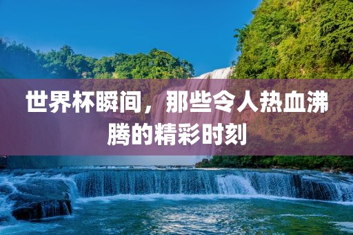 世界杯瞬间，那些令人热血沸腾的精彩时刻