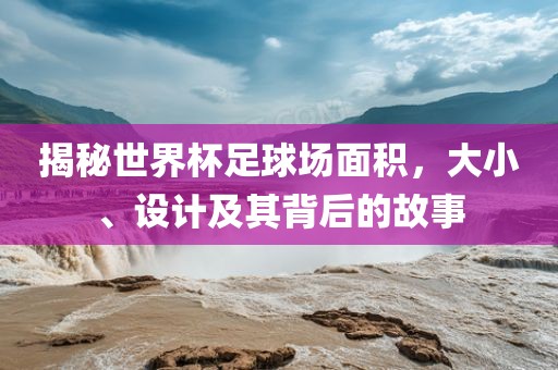 揭秘世界杯足球场面积，大小、设计及其背后的故事