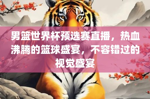 男篮世界杯预选赛直播，热血沸腾的篮球盛宴，不容错过的视觉盛宴