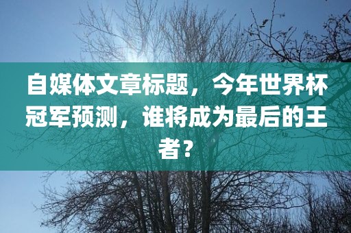 自媒体文章标题，今年世界杯冠军预测，谁将成为最后的王者？