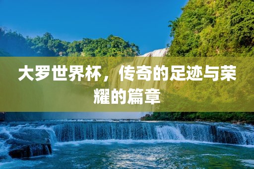 大罗世界杯，传奇的足迹与荣耀的篇章