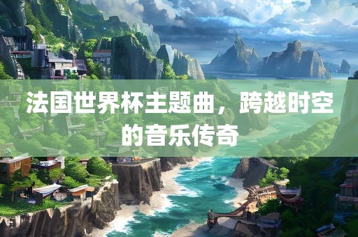 法国世界杯主题曲，跨越时空的音乐传奇