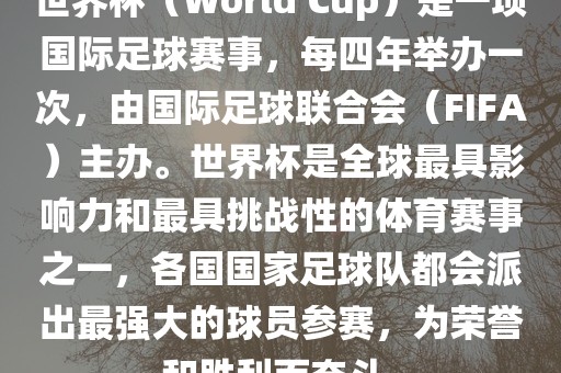 世界杯（World Cup）是一项国际足球赛事，每四年举办一次，由国际足球联合会（FIFA）主办。世界杯是全球最具影响力和最具挑战性的体育赛事之一，各国国家足球队都会派出最强大的球员参赛，为荣誉和胜利而奋斗。