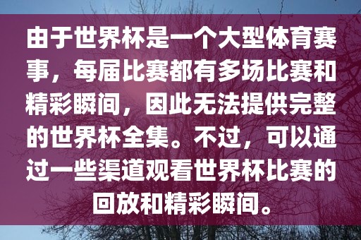 由于世界杯是一个大型体育赛事，每届比赛都有多场比赛和精彩瞬间，因此无法提供完整的世界杯全集。不过，可以通过一些渠道观看世界杯比赛的回放和精彩瞬间。