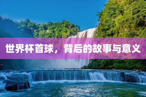 世界杯首球，背后的故事与意义