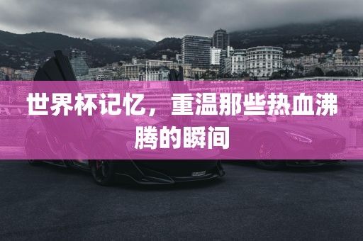 世界杯记忆，重温那些热血沸腾的瞬间