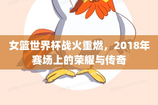 女篮世界杯战火重燃，2018年赛场上的荣耀与传奇