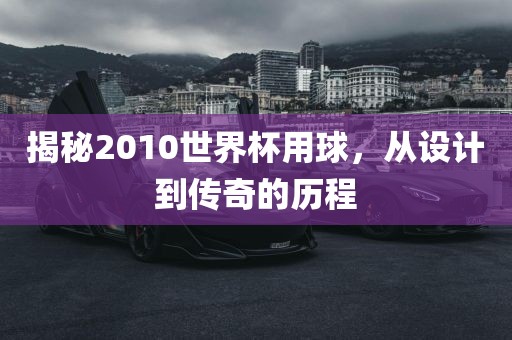揭秘2010世界杯用球，从设计到传奇的历程