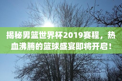 揭秘男篮世界杯2019赛程，热血沸腾的篮球盛宴即将开启！