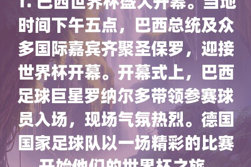 1. 巴西世界杯盛大开幕。当地时间下午五点，巴西总统及众多国际嘉宾齐聚圣保罗，迎接世界杯开幕。开幕式上，巴西足球巨星罗纳尔多带领参赛球员入场，现场气氛热烈。德国国家足球队以一场精彩的比赛开始他们的世界杯之旅。