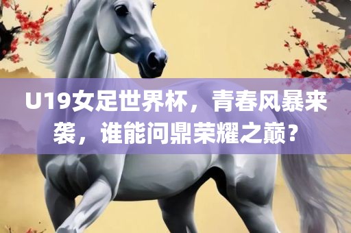 U19女足世界杯，青春风暴来袭，谁能问鼎荣耀之巅？