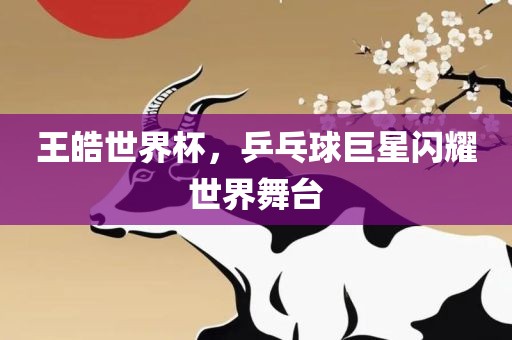 王皓世界杯，乒乓球巨星闪耀世界舞台