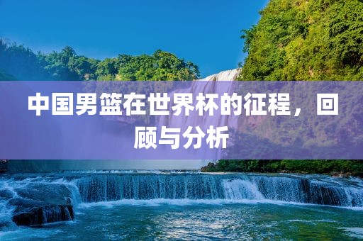 中国男篮在世界杯的征程，回顾与分析