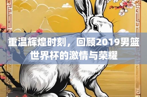 重温辉煌时刻，回顾2019男篮世界杯的激情与荣耀