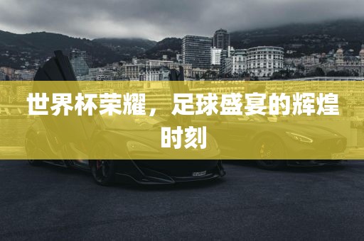 世界杯荣耀，足球盛宴的辉煌时刻