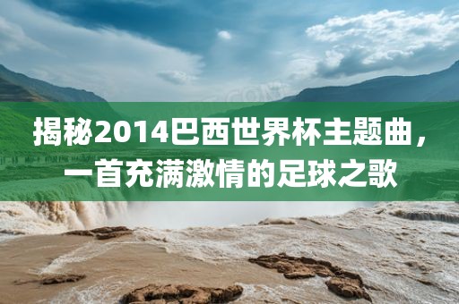 揭秘2014巴西世界杯主题曲，一首充满激情的足球之歌