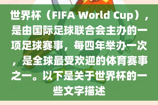 世界杯（FIFA World Cup），是由国际足球联合会主办的一项足球赛事，每四年举办一次，是全球最受欢迎的体育赛事之一。以下是关于世界杯的一些文字描述