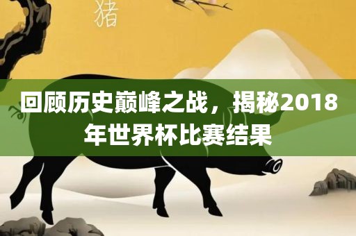 回顾历史巅峰之战，揭秘2018年世界杯比赛结果
