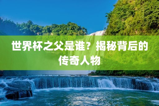 世界杯之父是谁？揭秘背后的传奇人物