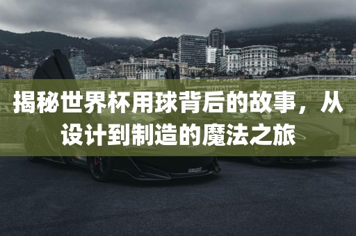 揭秘世界杯用球背后的故事，从设计到制造的魔法之旅