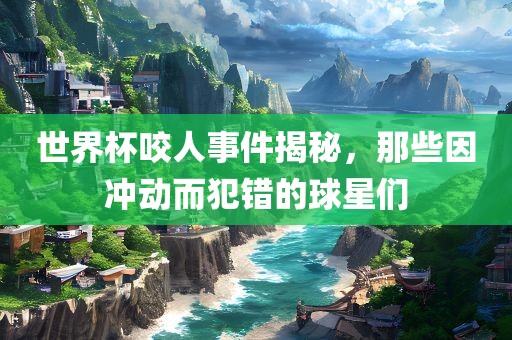 世界杯咬人事件揭秘，那些因冲动而犯错的球星们