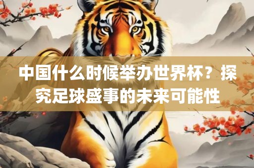 中国什么时候举办世界杯？探究足球盛事的未来可能性