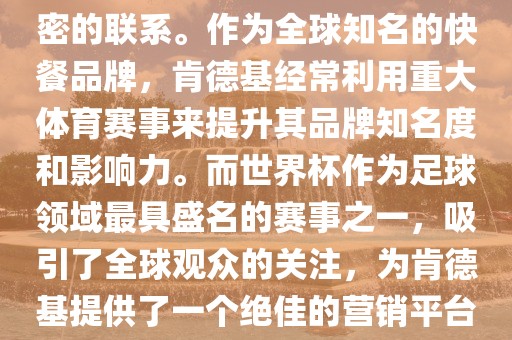 肯德基与世界杯之间存在着紧密的联系。作为全球知名的快餐品牌，肯德基经常利用重大体育赛事来提升其品牌知名度和影响力。而世界杯作为足球领域最具盛名的赛事之一，吸引了全球观众的关注，为肯德基提供了一个绝佳的营销平台。