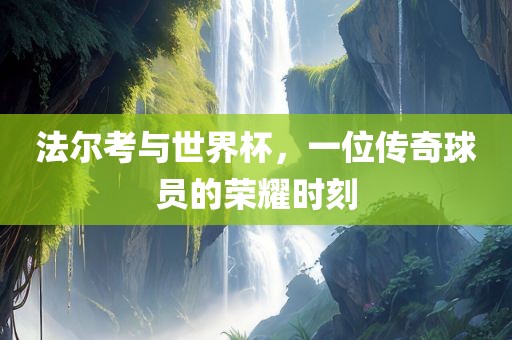 法尔考与世界杯，一位传奇球员的荣耀时刻