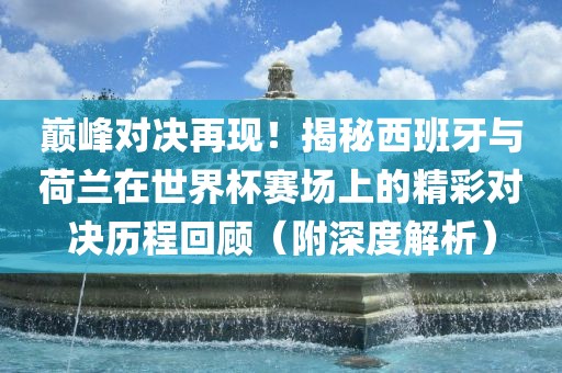 漯河市盈旭机械设备有限公司巅峰对决再现！揭秘西班牙与荷兰在世界杯赛场上的精彩对决历程回顾（附深度解析）