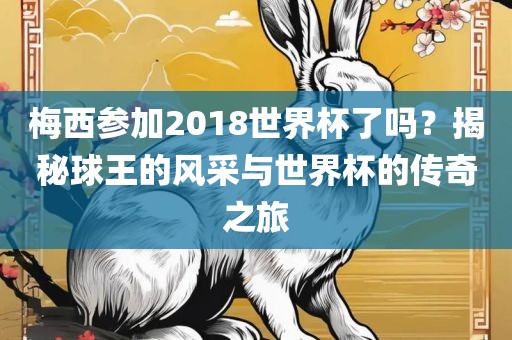 梅西参加2018世界杯了吗？揭秘球王的风采与世界杯的传奇之旅